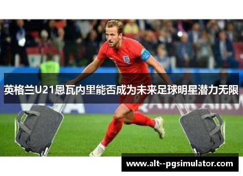 英格兰U21恩瓦内里能否成为未来足球明星潜力无限