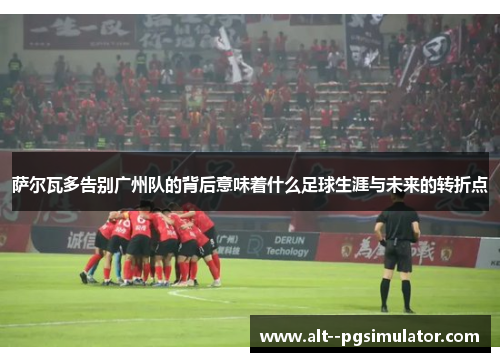 萨尔瓦多告别广州队的背后意味着什么足球生涯与未来的转折点